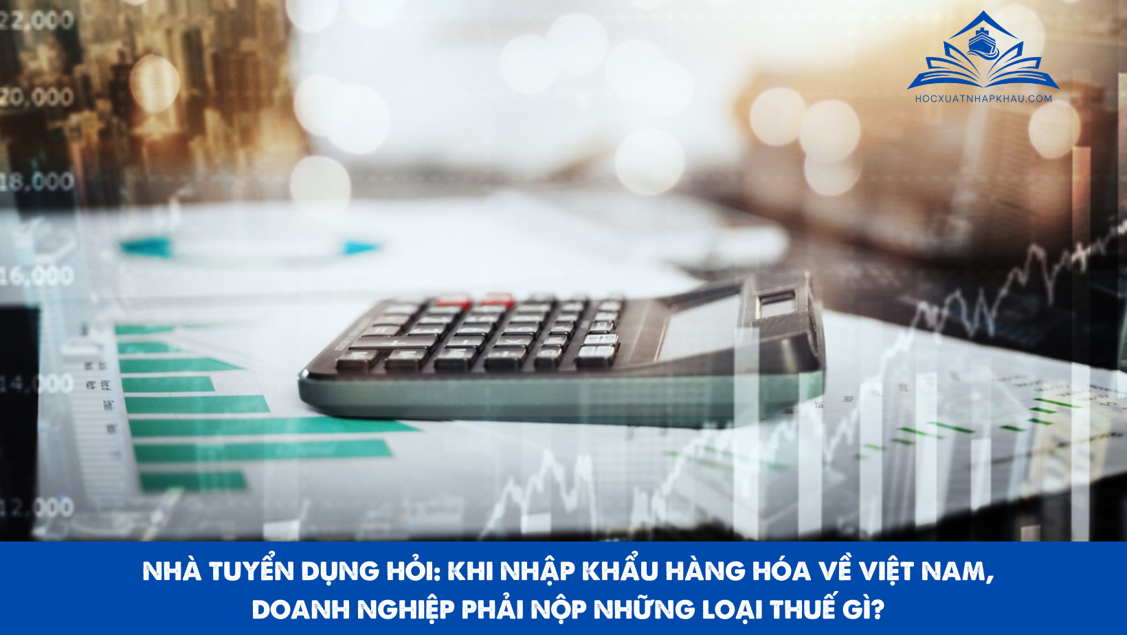 NHÀ TUYỂN DỤNG HỎI: KHI NHẬP KHẨU HÀNG HÓA VỀ VIỆT NAM, DOANH NGHIỆP PHẢI NỘP NHỮNG LOẠI THUẾ GÌ?